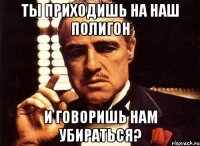 ты приходишь на наш полигон и говоришь нам убираться?