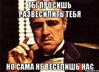 ты просишь развесилить тебя но сама не веселишь нас