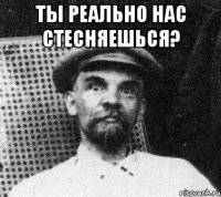 ты реально нас стесняешься? 