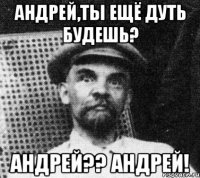 андрей,ты ещё дуть будешь? андрей?? андрей!