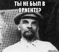 ты не был в ориенте? 