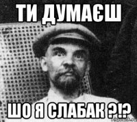 ти думаєш шо я слабак ?!?