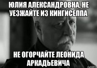 юлия александровна, не уезжайте из кингисеппа не огорчайте леонида аркадьевича