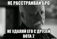 не расстраивай бро не удаляй его с друзей dota 2