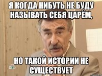 я когда нибуть не буду называть себя царём, но такой истории не существует