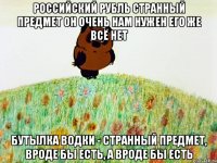 российский рубль странный предмет он очень нам нужен его же всё нет бутылка водки - странный предмет, вроде бы есть, а вроде бы есть