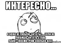 интересно... я одна не люблю читать?.....если не любишь читать ставь лайк!=)посмотрим сколько нас)