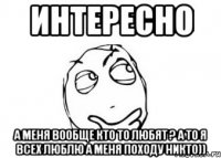 интересно а меня вообще кто то любят ? а то я всех люблю а меня походу никто))