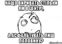 нащо виривать стільки ям в центрі, а асфальтувать лиш половину?