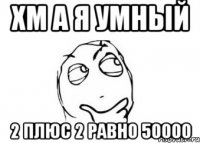 хм а я умный 2 плюс 2 равно 50000