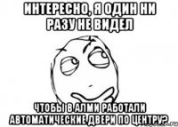 интересно, я один ни разу не видел чтобы в алми работали автоматические двери по центру?