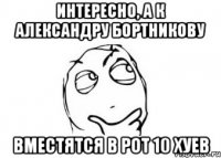 интересно, а к александру бортникову вместятся в рот 10 хуев