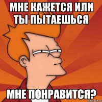 мне кажется или ты пытаешься мне понравится?