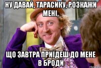 ну давай, тарасику, розкажи мені, що завтра приїдеш до мене в броди