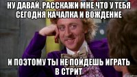 ну давай, расскажи мне что у тебя сегодня качалка и вождение и поэтому ты не пойдешь играть в стрит