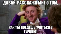 давай, расскажи мне о том, как ты поедешь учиться в турцию!