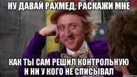 ну давай рахмед, раскажи мне как ты сам решил контрольную и ни у кого не списывал