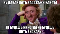 ну давай кать расскажи как ты не будешь никогда не будешь пить вискарь