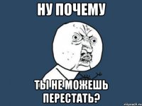 ну почему ты не можешь перестать?