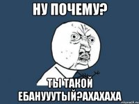 ну почему? ты такой ебанууутый?ахахаха