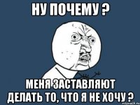 ну почему ? меня заставляют делать то, что я не хочу ?