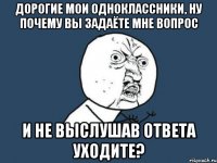 дорогие мои одноклассники, ну почему вы задаёте мне вопрос и не выслушав ответа уходите?