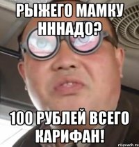 рыжего мамку нннадо? 100 рублей всего карифан!