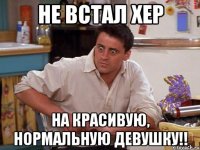 не встал хер на красивую, нормальную девушку!!