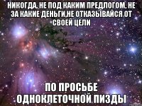 никогда, не под каким предлогом, не за какие деньги,не отказывайся от своей цели по просьбе одноклеточной пизды