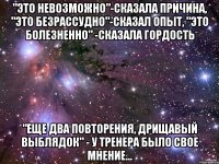 "это невозможно"-сказала причина, "это безрассудно"-сказал опыт, "это болезненно" -сказала гордость "еще два повторения, дрищавый выблядок" - у тренера было свое мнение...