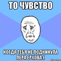 то чувство когда тебя не подкинула лера ерхова:(