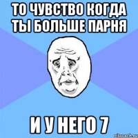 то чувство когда ты больше парня и у него 7