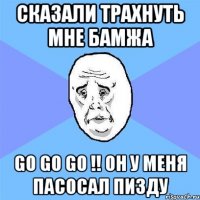 сказали трахнуть мне бамжа go go go !! он у меня пасосал пизду