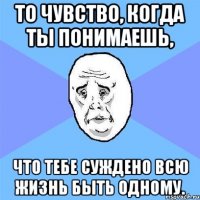 то чувство, когда ты понимаешь, что тебе суждено всю жизнь быть одному.