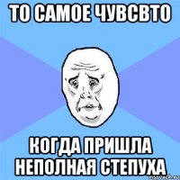 то самое чувсвто когда пришла неполная степуха