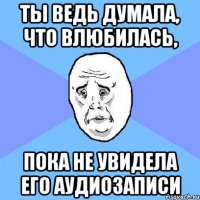 ты ведь думала, что влюбилась, пока не увидела его аудиозаписи