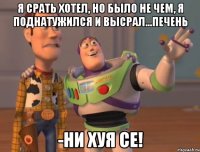 я срать хотел, но было не чем, я поднатужился и высрал...печень -ни хуя се!