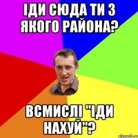 іди сюда ти з якого района? всмислі "іди нахуй"?