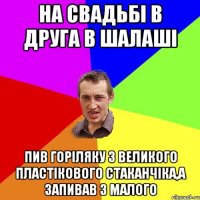 на свадьбі в друга в шалаші пив горіляку з великого пластікового стаканчіка,а запивав з малого