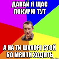 давай я щас покурю тут а на ти шухєрі стой бо мєнти ходять