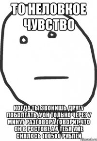 то неловкое чувство когда ты звонишь другу поболтать,а он только через 7 минут разговора говорит,что он в ростове,а у тебя уже снялось 100500 рублей