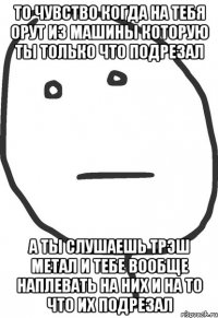 то чувство когда на тебя орут из машины которую ты только что подрезал а ты слушаешь трэш метал и тебе вообще наплевать на них и на то что их подрезал