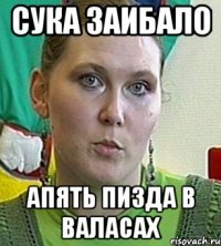 сука заибало апять пизда в валасах