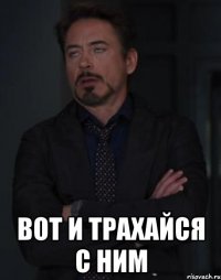  вот и трахайся с ним