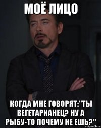 моё лицо когда мне говорят:"ты вегетарианец? ну а рыбу-то почему не ешь?"