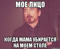 мое лицо когда мама убирается на моем столе