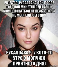 pr1est ?: русало4ка, ток после того как минетик сделаешь мну целоваться не лезь а то я х не мыл ещё сегодня русало4ка ?: у кого-то утро с молчи))) приятного дня)