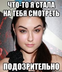 что-то я стала на тебя смотреть подозрительно