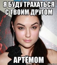 я буду трахаться с твоим другом артёмом