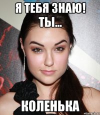 я тебя знаю! ты... коленька